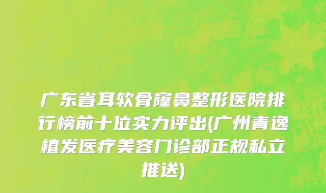 广东省耳软骨窿鼻整形医院排行榜前十位实力评出(广州青逸植发医疗美容门诊部正规私立推送)