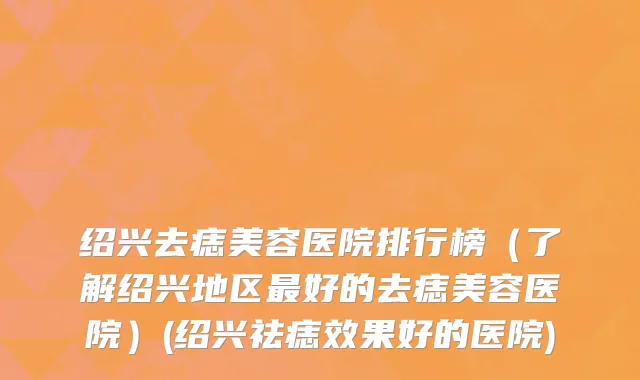 绍兴去痣美容医院排行榜（了解绍兴地区最好的去痣美容医院）(绍兴祛痣效果好的医院)