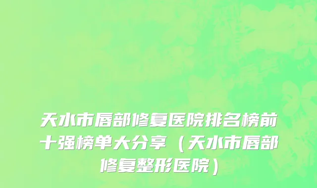 天水市唇部修复医院排名榜前十强榜单大分享（天水市唇部修复整形医院）