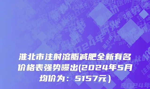 淮北市注射溶脂减肥全新有名价格表强势曝出(2024年5月均价为：5157元）