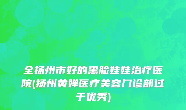 全扬州市好的黑脸娃娃治疗医院(扬州黄婵医疗美容门诊部过于优秀)