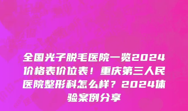 全国光子脱毛医院一览2024价格表价位表!重庆第三人民医院整形科怎么样?2024体验案例分享