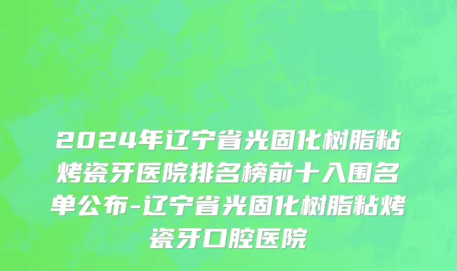 2024年辽宁省光固化树脂粘烤瓷牙医院排名榜前十入围名单公布-辽宁省光固化树脂粘烤瓷牙口腔医院