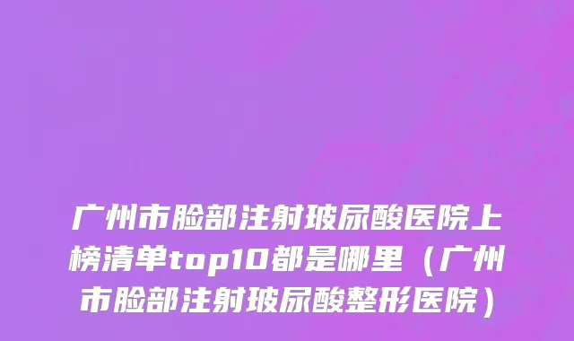 广州市脸部注射玻尿酸医院上榜清单top10都是哪里（广州市脸部注射玻尿酸整形医院）
