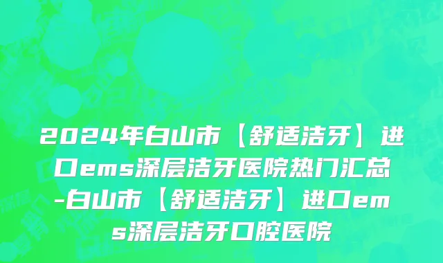 2024年白山市【舒适洁牙】进口ems深层洁牙医院热门汇总-白山市【舒适洁牙】进口ems深层洁牙口腔医院
