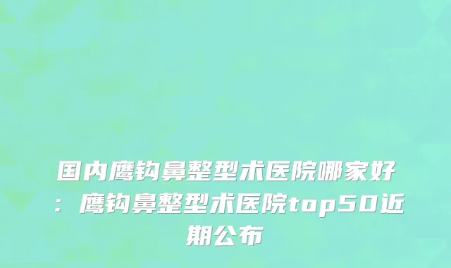 国内鹰钩鼻整型术医院哪家好：鹰钩鼻整型术医院top50近期公布