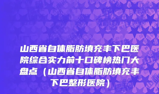 山西省自体脂肪填充丰下巴医院综合实力前十口碑榜热门大盘点（山西省自体脂肪填充丰下巴整形医院）
