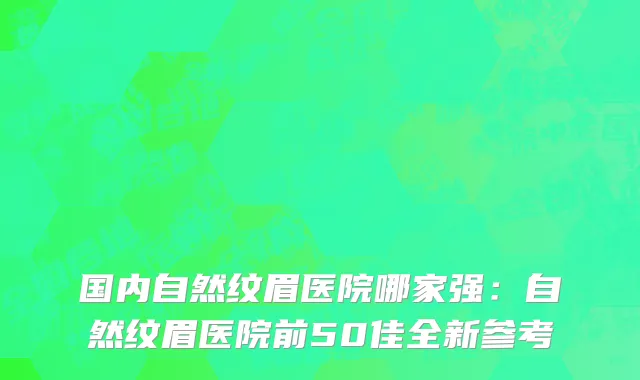 国内自然纹眉医院哪家强：自然纹眉医院前50佳全新参考
