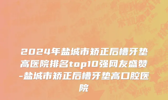 2024年盐城市矫正后槽牙垫高医院排名top10强网友盛赞-盐城市矫正后槽牙垫高口腔医院