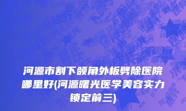 河源市割下颌角外板劈除医院哪里好(河源曙光医学美容实力锁定前三)