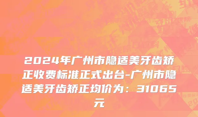 2024年广州市隐适美牙齿矫正收费标准正式出台-广州市隐适美牙齿矫正均价为：31065元