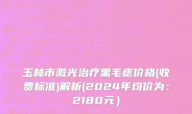 玉林市激光治疗黑毛痣价格(收费标准)解析(2024年均价为：2180元）