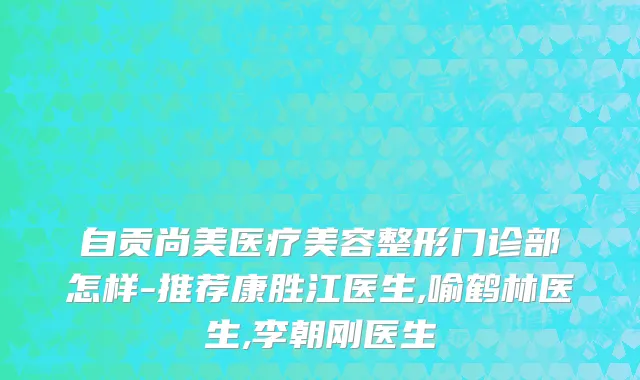 自贡尚美医疗美容整形门诊部怎样-推荐康胜江医生,喻鹤林医生,李朝刚医生