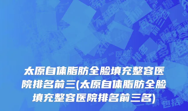太原自体脂肪全脸填充整容医院排名前三(太原自体脂肪全脸填充整容医院排名前三名)