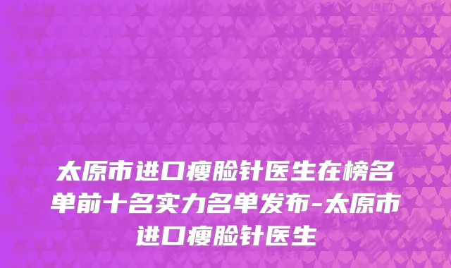 太原市进口瘦脸针医生在榜名单前十名实力名单发布-太原市进口瘦脸针医生