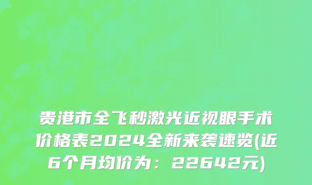 贵港市全飞秒激光近视眼手术价格表2024全新来袭速览(近6个月均价为：22642元)