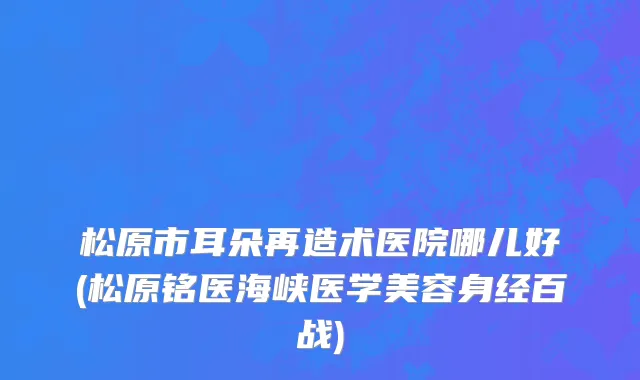 松原市耳朵再造术医院哪儿好(松原铭医海峡医学美容身经百战)