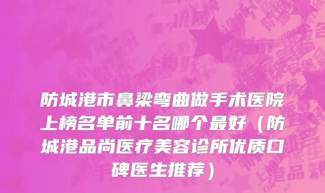 防城港市鼻梁弯曲做手术医院上榜名单前十名哪个最好（防城港品尚医疗美容诊所优质口碑医生推荐）