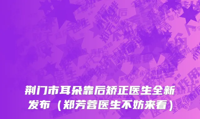 荆门市耳朵靠后矫正医生全新发布（郑芳蓉医生不妨来看）
