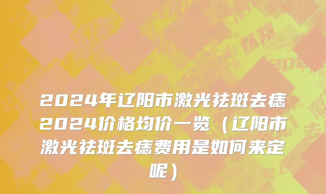 2024年辽阳市激光祛斑去痣2024价格均价一览（辽阳市激光祛斑去痣费用是如何来定呢）