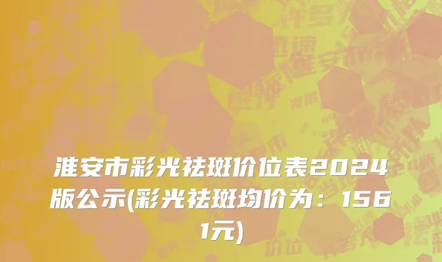 淮安市彩光祛斑价位表2024版公示(彩光祛斑均价为：1561元)
