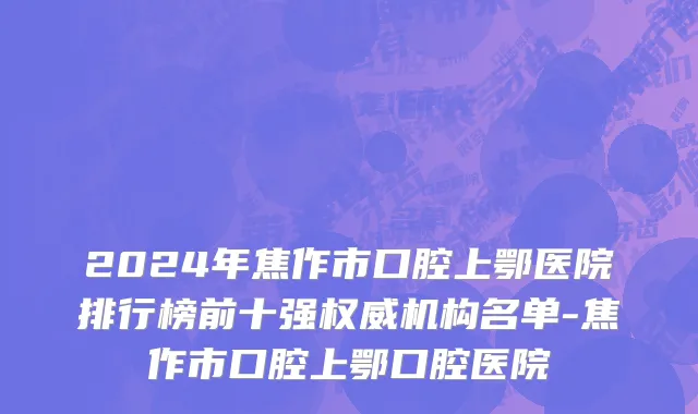 2024年焦作市口腔上鄂医院排行榜前十强权威机构名单-焦作市口腔上鄂口腔医院
