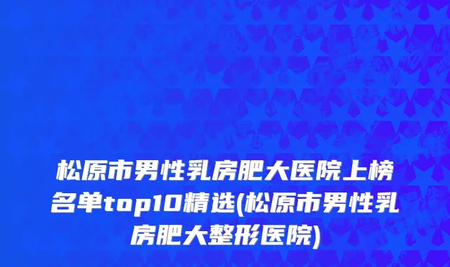 松原市男性乳房肥大医院上榜名单top10精选(松原市男性乳房肥大整形医院)