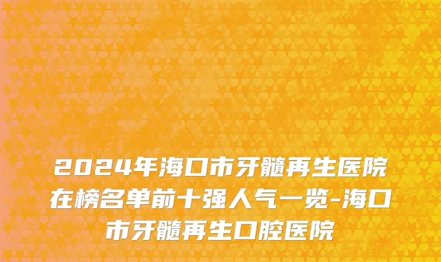 2024年海口市牙髓再生医院在榜名单前十强人气一览-海口市牙髓再生口腔医院