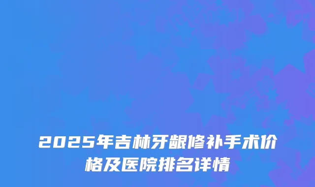 2025年吉林牙龈修补手术价格及医院排名详情