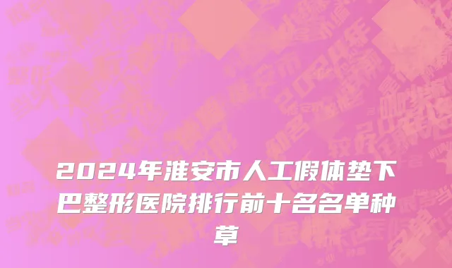 2024年淮安市人工假体垫下巴整形医院排行前十名名单种草