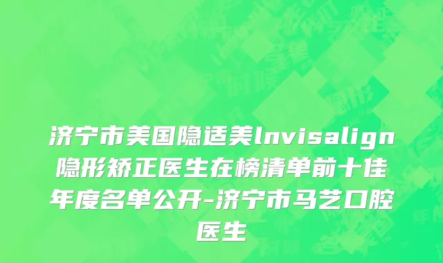济宁市美国隐适美lnvisalign隐形矫正医生在榜清单前十佳年度名单公开-济宁市马艺口腔医生