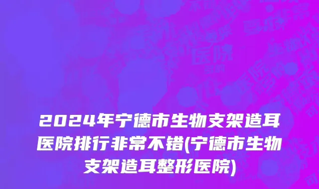 2024年宁德市生物支架造耳医院排行非常不错(宁德市生物支架造耳整形医院)