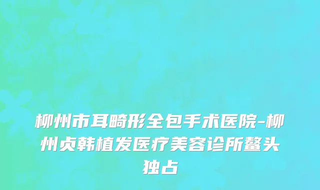 柳州市耳畸形全包手术医院-柳州贞韩植发医疗美容诊所鳌头独占