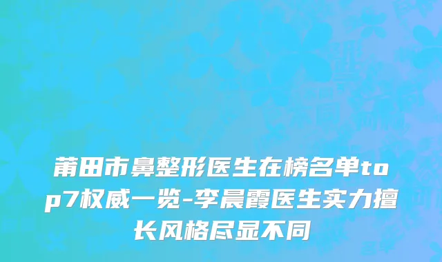莆田市鼻整形医生在榜名单top7权威一览-李晨霞医生实力擅长风格尽显不同