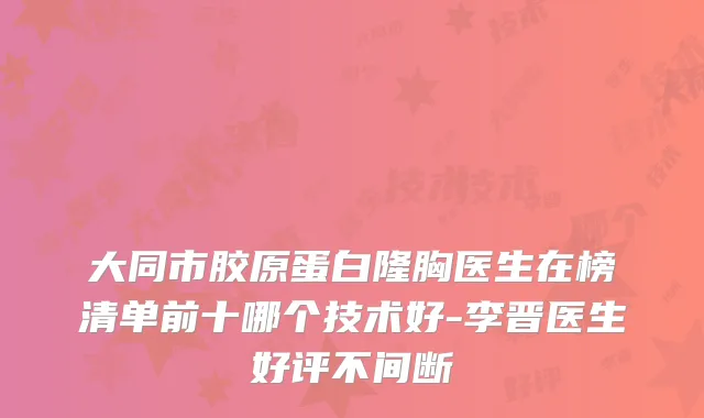 大同市胶原蛋白隆胸医生在榜清单前十哪个技术好-李晋医生好评不间断