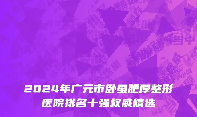 2024年广元市卧蚕肥厚整形医院排名十强权威精选