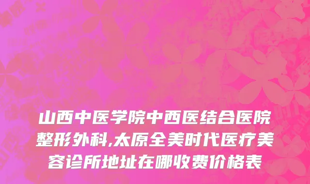 山西中医学院中西医结合医院整形外科,太原全美时代医疗美容诊所地址在哪收费价格表
