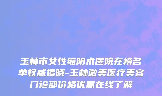 玉林市女性缩阴术医院在榜名单权威揭晓-玉林微美医疗美容门诊部价格优惠在线了解