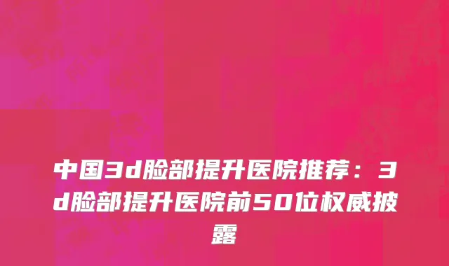 中国3d脸部提升医院推荐：3d脸部提升医院前50位权威披露