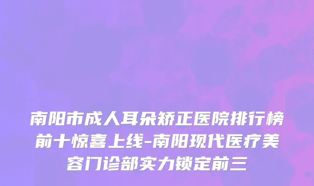 南阳市成人耳朵矫正医院排行榜前十惊喜上线-南阳现代医疗美容门诊部实力锁定前三