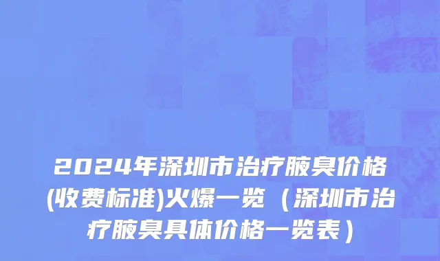 2024年深圳市治疗腋臭价格(收费标准)火爆一览（深圳市治疗腋臭具体价格一览表）