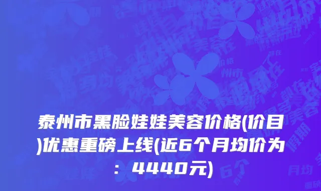 泰州市黑脸娃娃美容价格(价目)优惠重磅上线(近6个月均价为：4440元)