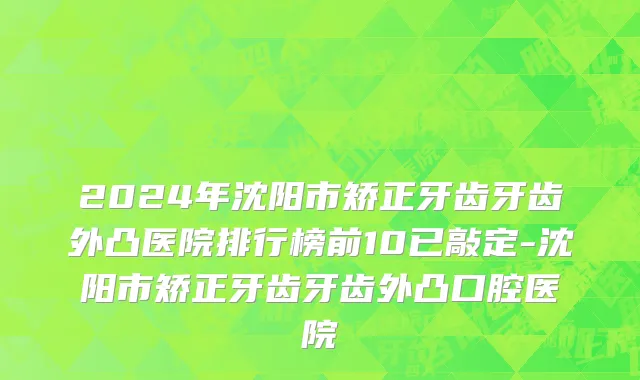 2024年沈阳市矫正牙齿牙齿外凸医院排行榜前10已敲定-沈阳市矫正牙齿牙齿外凸口腔医院