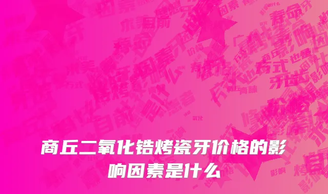 商丘二氧化锆烤瓷牙价格的影响因素是什么