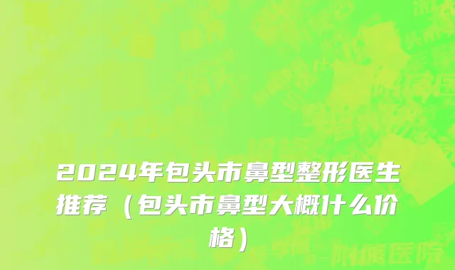 2024年包头市鼻型整形医生推荐（包头市鼻型大概什么价格）