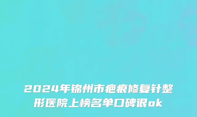 2024年锦州市疤痕修复针整形医院上榜名单口碑很ok
