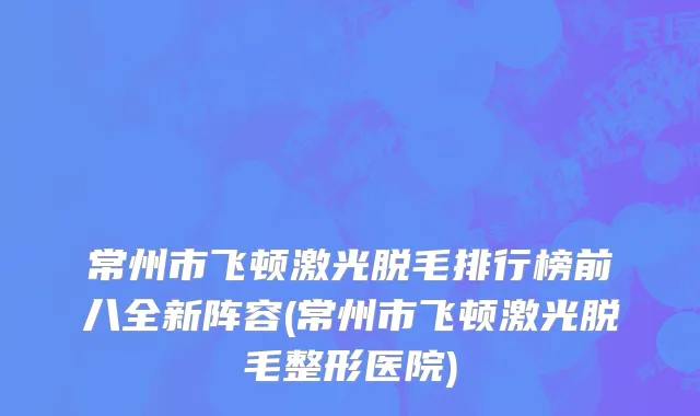 常州市飞顿激光脱毛排行榜前八全新阵容(常州市飞顿激光脱毛整形医院)