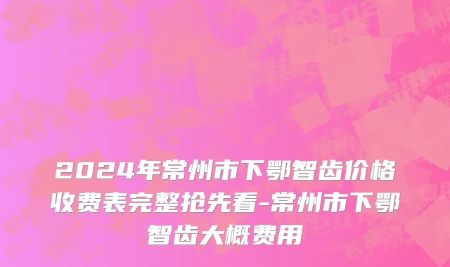 2024年常州市下鄂智齿价格收费表完整抢先看-常州市下鄂智齿大概费用