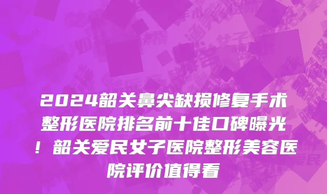 2024韶关鼻尖缺损修复手术整形医院排名前十佳口碑曝光!韶关爱民女子医院整形美容医院评价值得看