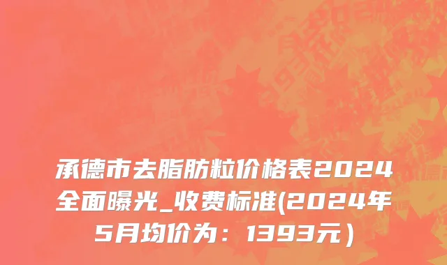承德市去脂肪粒价格表2024全面曝光_收费标准(2024年5月均价为：1393元）